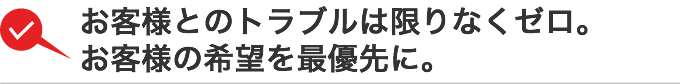 お客様とのトラブルは限りなくゼロ。お客様の希望を最優先に。